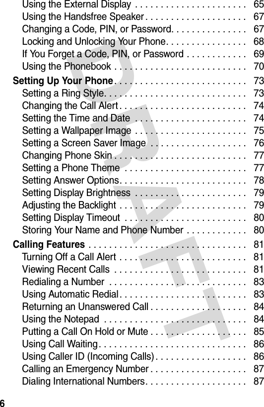 DRAFT 6Using the External Display  . . . . . . . . . . . . . . . . . . . . . .   65Using the Handsfree Speaker . . . . . . . . . . . . . . . . . . . .   67Changing a Code, PIN, or Password. . . . . . . . . . . . . . .   67Locking and Unlocking Your Phone. . . . . . . . . . . . . . . .   68If You Forget a Code, PIN, or Password . . . . . . . . . . . .   69Using the Phonebook . . . . . . . . . . . . . . . . . . . . . . . . . .   70Setting Up Your Phone. . . . . . . . . . . . . . . . . . . . . . . . . .   73Setting a Ring Style. . . . . . . . . . . . . . . . . . . . . . . . . . . .   73Changing the Call Alert . . . . . . . . . . . . . . . . . . . . . . . . .   74Setting the Time and Date  . . . . . . . . . . . . . . . . . . . . . .   74Setting a Wallpaper Image . . . . . . . . . . . . . . . . . . . . . .   75Setting a Screen Saver Image  . . . . . . . . . . . . . . . . . . .   76Changing Phone Skin . . . . . . . . . . . . . . . . . . . . . . . . . .   77Setting a Phone Theme  . . . . . . . . . . . . . . . . . . . . . . . .   77Setting Answer Options. . . . . . . . . . . . . . . . . . . . . . . . .   78Setting Display Brightness  . . . . . . . . . . . . . . . . . . . . . .   79Adjusting the Backlight . . . . . . . . . . . . . . . . . . . . . . . . .   79Setting Display Timeout  . . . . . . . . . . . . . . . . . . . . . . . .   80Storing Your Name and Phone Number . . . . . . . . . . . .   80Calling Features . . . . . . . . . . . . . . . . . . . . . . . . . . . . . . .   81Turning Off a Call Alert . . . . . . . . . . . . . . . . . . . . . . . . .   81Viewing Recent Calls  . . . . . . . . . . . . . . . . . . . . . . . . . .   81Redialing a Number  . . . . . . . . . . . . . . . . . . . . . . . . . . .   83Using Automatic Redial. . . . . . . . . . . . . . . . . . . . . . . . .   83Returning an Unanswered Call . . . . . . . . . . . . . . . . . . .   84Using the Notepad  . . . . . . . . . . . . . . . . . . . . . . . . . . . .   84Putting a Call On Hold or Mute . . . . . . . . . . . . . . . . . . .   85Using Call Waiting. . . . . . . . . . . . . . . . . . . . . . . . . . . . .   86Using Caller ID (Incoming Calls). . . . . . . . . . . . . . . . . .   86Calling an Emergency Number . . . . . . . . . . . . . . . . . . .   87Dialing International Numbers. . . . . . . . . . . . . . . . . . . .   87