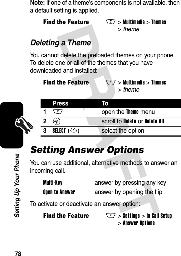 DRAFT 78Setting Up Your PhoneNote: If one of a theme’s components is not available, then a default setting is applied.Deleting a ThemeYou cannot delete the preloaded themes on your phone. To delete one or all of the themes that you have downloaded and installed:Setting Answer OptionsYou can use additional, alternative methods to answer an incoming call.To activate or deactivate an answer option:Find the FeatureM&gt;Multimedia &gt;Themes &gt;themeFind the FeatureM&gt;Multimedia &gt;Themes &gt;themePress To1M open the Theme menu2S scroll to Delete or Delete All3SELECT(+) select the optionMulti-Key  answer by pressing any keyOpen to Answer  answer by opening the flipFind the FeatureM&gt;Settings &gt;In-Call Setup &gt;Answer Options