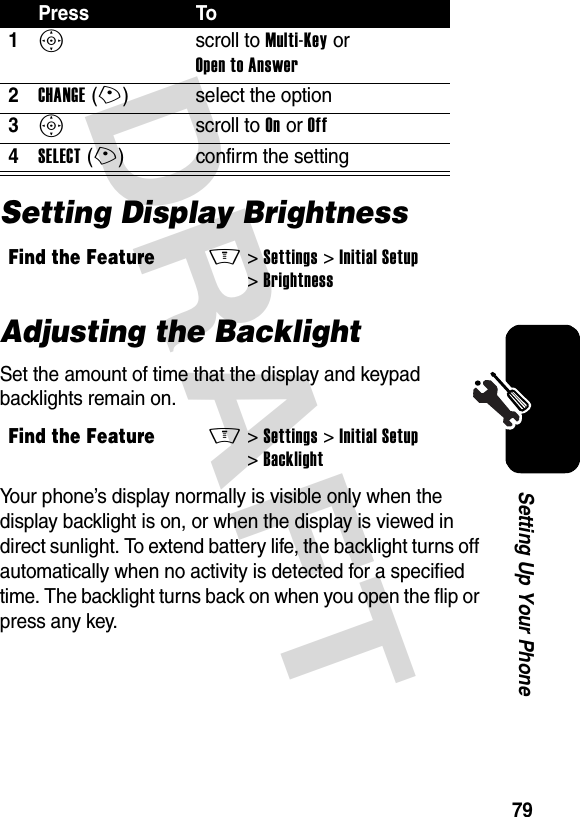 DRAFT 79Setting Up Your PhoneSetting Display BrightnessAdjusting the BacklightSet the amount of time that the display and keypad backlights remain on.Your phone’s display normally is visible only when the display backlight is on, or when the display is viewed in direct sunlight. To extend battery life, the backlight turns off automatically when no activity is detected for a specified time. The backlight turns back on when you open the flip or press any key.Press To1S scroll to Multi-Key or Open to Answer2CHANGE(+) select the option3S scroll to On or Off4SELECT(+) confirm the settingFind the FeatureM&gt;Settings &gt;Initial Setup &gt;BrightnessFind the FeatureM&gt;Settings &gt;Initial Setup &gt;Backlight