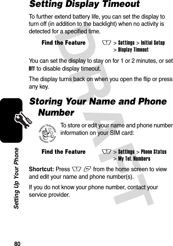 DRAFT 80Setting Up Your PhoneSetting Display TimeoutTo further extend battery life, you can set the display to turn off (in addition to the backlight) when no activity is detected for a specified time.You can set the display to stay on for 1 or 2 minutes, or set Off to disable display timeout.The display turns back on when you open the flip or press any key.Storing Your Name and Phone NumberTo store or edit your name and phone number information on your SIM card:Shortcut: Press M# from the home screen to view and edit your name and phone number(s).If you do not know your phone number, contact your service provider.Find the FeatureM&gt;Settings &gt;Initial Setup &gt;Display TimeoutFind the FeatureM&gt;Settings &gt;Phone Status &gt;My Tel. Numbers032380o