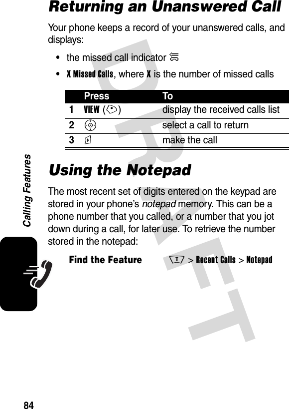 DRAFT 84Calling FeaturesReturning an Unanswered CallYour phone keeps a record of your unanswered calls, and displays:•the missed call indicator û•X Missed Calls, where X is the number of missed callsUsing the NotepadThe most recent set of digits entered on the keypad are stored in your phone’s notepad memory. This can be a phone number that you called, or a number that you jot down during a call, for later use. To retrieve the number stored in the notepad:Press To1VIEW(+) display the received calls list2S  select a call to return3N  make the callFind the FeatureM&gt;Recent Calls &gt;Notepad