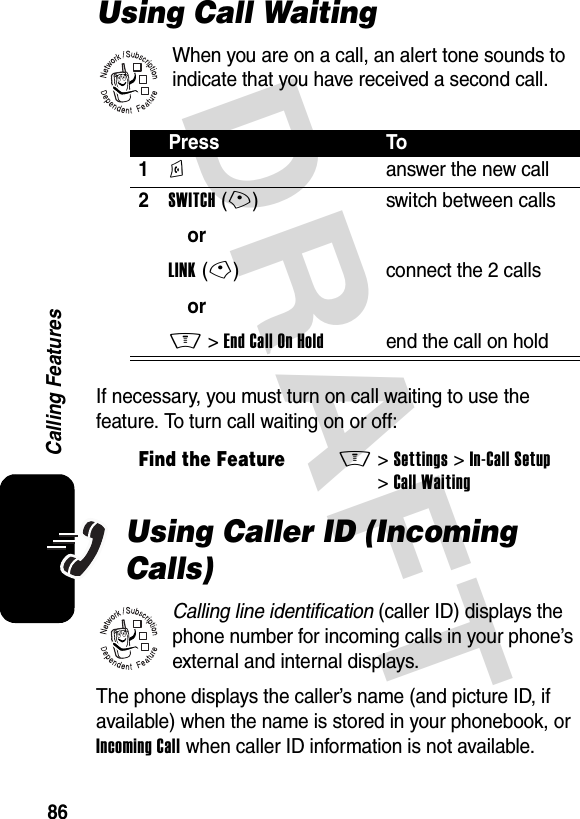 DRAFT 86Calling FeaturesUsing Call WaitingWhen you are on a call, an alert tone sounds to indicate that you have received a second call.If necessary, you must turn on call waiting to use the feature. To turn call waiting on or off:Using Caller ID (Incoming Calls)Calling line identification (caller ID) displays the phone number for incoming calls in your phone’s external and internal displays.The phone displays the caller’s name (and picture ID, if available) when the name is stored in your phonebook, or Incoming Call when caller ID information is not available.Press To1N  answer the new call2SWITCH(+)orLINK(-)orM &gt;EndCallOnHoldswitch between callsconnect the 2 callsend the call on holdFind the FeatureM&gt;Settings &gt;In-Call Setup &gt;Call Waiting032380o032380o