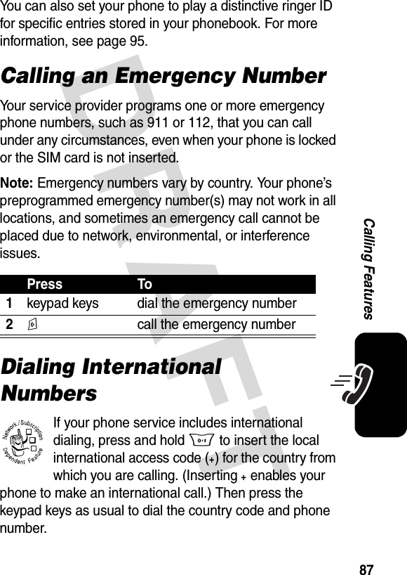 DRAFT 87Calling FeaturesYou can also set your phone to play a distinctive ringer ID for specific entries stored in your phonebook. For more information, see page 95.Calling an Emergency NumberYour service provider programs one or more emergency phone numbers, such as 911 or 112, that you can call under any circumstances, even when your phone is locked or the SIM card is not inserted.Note: Emergency numbers vary by country. Your phone’s preprogrammed emergency number(s) may not work in all locations, and sometimes an emergency call cannot be placed due to network, environmental, or interference issues.Dialing International NumbersIf your phone service includes international dialing, press and hold 0 to insert the local international access code (+) for the country from which you are calling. (Inserting+ enables your phone to make an international call.) Then press the keypad keys as usual to dial the country code and phone number.Press To1keypad keys dial the emergency number2N  call the emergency number032380o