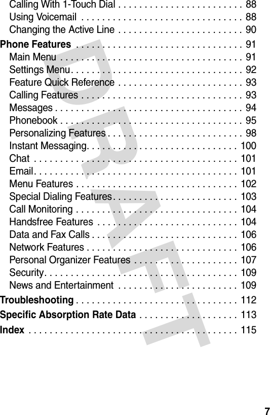 DRAFT 7Calling With 1-Touch Dial . . . . . . . . . . . . . . . . . . . . . . . . 88Using Voicemail  . . . . . . . . . . . . . . . . . . . . . . . . . . . . . . . 88Changing the Active Line . . . . . . . . . . . . . . . . . . . . . . . . 90Phone Features . . . . . . . . . . . . . . . . . . . . . . . . . . . . . . . . 91Main Menu  . . . . . . . . . . . . . . . . . . . . . . . . . . . . . . . . . . . 91Settings Menu. . . . . . . . . . . . . . . . . . . . . . . . . . . . . . . . . 92Feature Quick Reference . . . . . . . . . . . . . . . . . . . . . . . . 93Calling Features . . . . . . . . . . . . . . . . . . . . . . . . . . . . . . . 93Messages . . . . . . . . . . . . . . . . . . . . . . . . . . . . . . . . . . . . 94Phonebook . . . . . . . . . . . . . . . . . . . . . . . . . . . . . . . . . . . 95Personalizing Features . . . . . . . . . . . . . . . . . . . . . . . . . . 98Instant Messaging. . . . . . . . . . . . . . . . . . . . . . . . . . . . . 100Chat  . . . . . . . . . . . . . . . . . . . . . . . . . . . . . . . . . . . . . . . 101Email. . . . . . . . . . . . . . . . . . . . . . . . . . . . . . . . . . . . . . . 101Menu Features . . . . . . . . . . . . . . . . . . . . . . . . . . . . . . . 102Special Dialing Features. . . . . . . . . . . . . . . . . . . . . . . . 103Call Monitoring . . . . . . . . . . . . . . . . . . . . . . . . . . . . . . . 104Handsfree Features  . . . . . . . . . . . . . . . . . . . . . . . . . . . 104Data and Fax Calls . . . . . . . . . . . . . . . . . . . . . . . . . . . . 106Network Features . . . . . . . . . . . . . . . . . . . . . . . . . . . . . 106Personal Organizer Features . . . . . . . . . . . . . . . . . . . . 107Security. . . . . . . . . . . . . . . . . . . . . . . . . . . . . . . . . . . . . 109News and Entertainment  . . . . . . . . . . . . . . . . . . . . . . . 109Troubleshooting. . . . . . . . . . . . . . . . . . . . . . . . . . . . . . . 112Specific Absorption Rate Data . . . . . . . . . . . . . . . . . . . 113Index . . . . . . . . . . . . . . . . . . . . . . . . . . . . . . . . . . . . . . . . 115