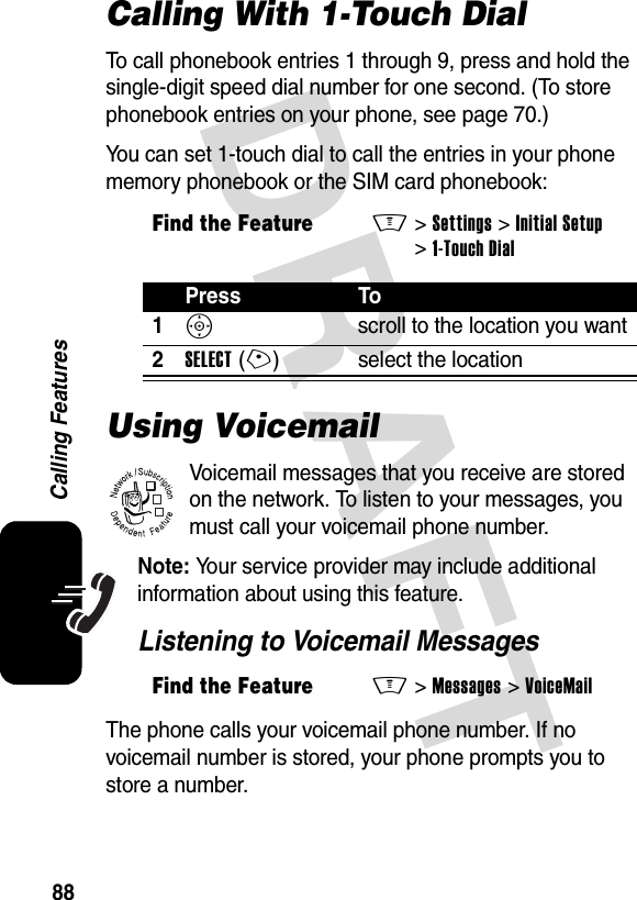 DRAFT 88Calling FeaturesCalling With 1-Touch DialTo call phonebook entries 1 through 9, press and hold the single-digit speed dial number for one second. (To store phonebook entries on your phone, see page 70.)You can set 1-touch dial to call the entries in your phone memory phonebook or the SIM card phonebook:Using VoicemailVoicemail messages that you receive are stored on the network. To listen to your messages, you must call your voicemail phone number.Note: Your service provider may include additional information about using this feature.Listening to Voicemail MessagesThe phone calls your voicemail phone number. If no voicemail number is stored, your phone prompts you to store a number.Find the FeatureM&gt;Settings &gt;Initial Setup &gt;1-Touch DialPress To1S  scroll to the location you want2SELECT(+) select the locationFind the FeatureM&gt;Messages &gt;VoiceMail032380o