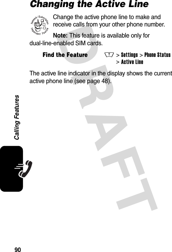 DRAFT 90Calling FeaturesChanging the Active LineChange the active phone line to make and receive calls from your other phone number.Note: This feature is available only for dual-line-enabled SIM cards.The active line indicator in the display shows the current active phone line (see page 48).Find the FeatureM&gt;Settings &gt;Phone Status &gt;Active Line032380o