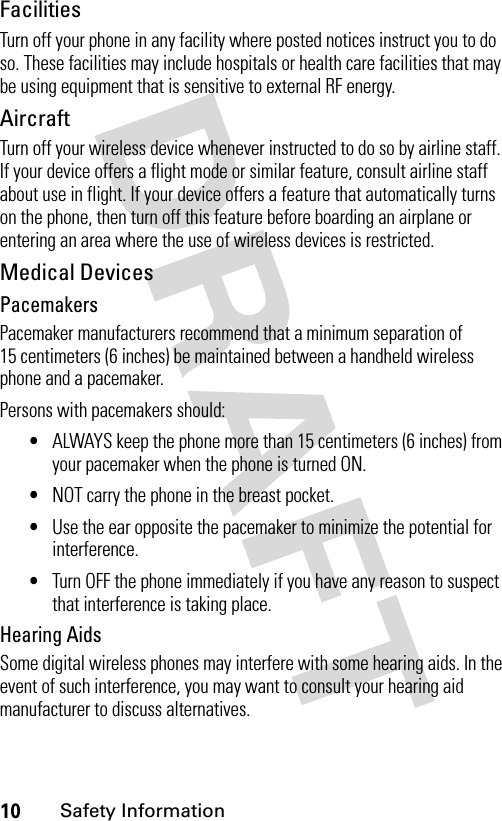 10Safety InformationFacilitiesTurn off your phone in any facility where posted notices instruct you to do so. These facilities may include hospitals or health care facilities that may be using equipment that is sensitive to external RF energy.AircraftTurn off your wireless device whenever instructed to do so by airline staff. If your device offers a flight mode or similar feature, consult airline staff about use in flight. If your device offers a feature that automatically turns on the phone, then turn off this feature before boarding an airplane or entering an area where the use of wireless devices is restricted.Medical DevicesPacemakersPacemaker manufacturers recommend that a minimum separation of 15 centimeters (6 inches) be maintained between a handheld wireless phone and a pacemaker.Persons with pacemakers should:•ALWAYS keep the phone more than 15 centimeters (6 inches) from your pacemaker when the phone is turned ON.•NOT carry the phone in the breast pocket.•Use the ear opposite the pacemaker to minimize the potential for interference.•Turn OFF the phone immediately if you have any reason to suspect that interference is taking place.Hearing AidsSome digital wireless phones may interfere with some hearing aids. In the event of such interference, you may want to consult your hearing aid manufacturer to discuss alternatives.