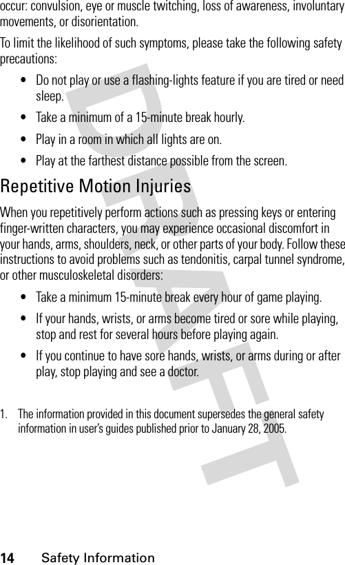 14Safety Informationoccur: convulsion, eye or muscle twitching, loss of awareness, involuntary movements, or disorientation.To limit the likelihood of such symptoms, please take the following safety precautions:•Do not play or use a flashing-lights feature if you are tired or need sleep.•Take a minimum of a 15-minute break hourly.•Play in a room in which all lights are on.•Play at the farthest distance possible from the screen.Repetitive Motion InjuriesWhen you repetitively perform actions such as pressing keys or entering finger-written characters, you may experience occasional discomfort in your hands, arms, shoulders, neck, or other parts of your body. Follow these instructions to avoid problems such as tendonitis, carpal tunnel syndrome, or other musculoskeletal disorders:•Take a minimum 15-minute break every hour of game playing.•If your hands, wrists, or arms become tired or sore while playing, stop and rest for several hours before playing again.•If you continue to have sore hands, wrists, or arms during or after play, stop playing and see a doctor.1. The information provided in this document supersedes the general safety information in user’s guides published prior to January 28, 2005.