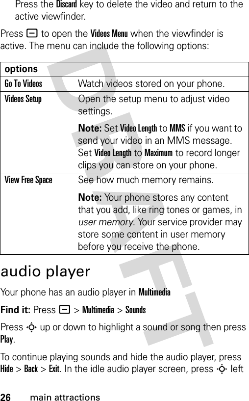 26main attractionsPress the Discardkey to delete the video and return to the active viewfinder.Press - to open the Videos Menu when the viewfinder is active. The menu can include the following options:audio playerYour phone has an audio player in MultimediaFind it: Press -&gt;Multimedia &gt;SoundsPress S up or down to highlight a sound or song then press Play. To continue playing sounds and hide the audio player, press Hide &gt; Back &gt; Exit. In the idle audio player screen, press S left optionsGo To VideosWatch videos stored on your phone.Videos SetupOpen the setup menu to adjust video settings. Note: Set Video Length to MMS if you want to send your video in an MMS message. Set Video Length to Maximum to record longer clips you can store on your phone.View Free SpaceSee how much memory remains.Note: Your phone stores any content that you add, like ring tones or games, in user memory. Your service provider may store some content in user memory before you receive the phone.