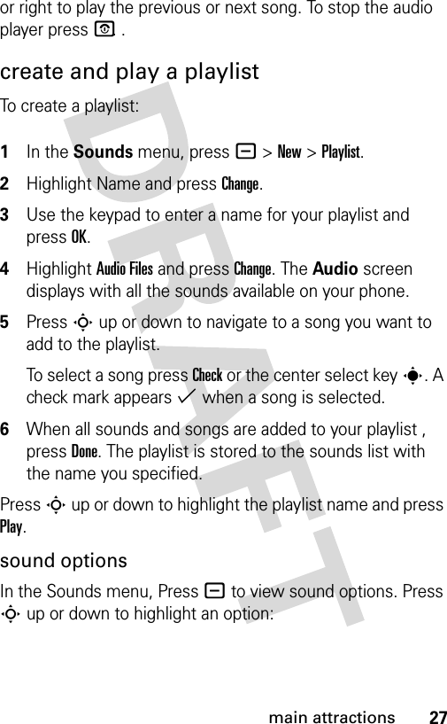 27main attractionsor right to play the previous or next song. To stop the audio player press P. .create and play a playlistTo create a playlist: 1In the Sounds menu, press - &gt; New &gt; Playlist.2Highlight Name and press Change. 3Use the keypad to enter a name for your playlist and press OK.4Highlight Audio Files and press Change. The Audio screen displays with all the sounds available on your phone.5Press S up or down to navigate to a song you want to add to the playlist. To select a song press Check or the center select key s. A check mark appears % when a song is selected.6When all sounds and songs are added to your playlist , press Done. The playlist is stored to the sounds list with the name you specified.Press S up or down to highlight the playlist name and press Play.sound optionsIn the Sounds menu, Press - to view sound options. Press S up or down to highlight an option: