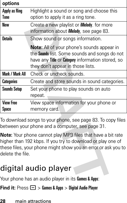 28main attractionsTo download songs to your phone, see page 83. To copy files between your phone and a computer, see page 31.Note: Your phone cannot play MP3 files that have a bit rate higher than 192 kbps. If you try to download or play one of these files, your phone might show you an error or ask you to delete the file.digital audio playerYour phone has an audio player in its Games &amp; Apps:Find it: Press -&gt;Games &amp; Apps &gt;Digital Audio PlayeroptionsApply as Ring ToneHighlight a sound or song and choose this option to apply it as a ring tone.NewCreate a new playlist or iMelody. for more information about iMelody, see page 83.DetailsShow sound or songs information.Note: All of your phone’s sounds appear in the Sounds list. Some sounds and songs do not have any Title or Category information stored, so they don’t appear in those lists.Mark / Mark AllCheck or uncheck sounds.CategoriesCreate and store sounds in sound categories.Sounds SetupSet your phone to play sounds on auto repeat.View Free SpaceView space information for your phone or memory card.