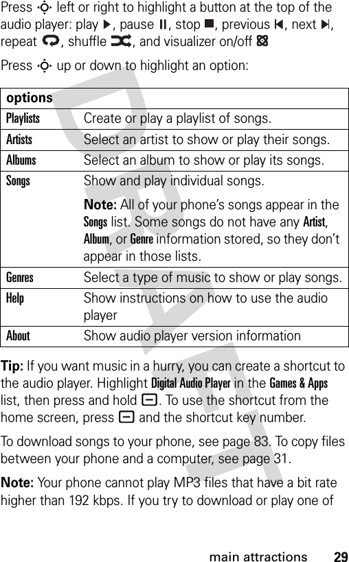 29main attractionsPress S left or right to highlight a button at the top of the audio player: play  , pause  , stop  , previous  , next  , repeat  , shuffle  , and visualizer on/off Press S up or down to highlight an option:Tip: If you want music in a hurry, you can create a shortcut to the audio player. Highlight Digital Audio Player in the Games &amp; Apps list, then press and hold -. To use the shortcut from the home screen, press - and the shortcut key number.To download songs to your phone, see page 83. To copy files between your phone and a computer, see page 31.Note: Your phone cannot play MP3 files that have a bit rate higher than 192 kbps. If you try to download or play one of optionsPlaylistsCreate or play a playlist of songs.ArtistsSelect an artist to show or play their songs.AlbumsSelect an album to show or play its songs.SongsShow and play individual songs.Note: All of your phone’s songs appear in the Songs list. Some songs do not have any Artist, Album, or Genre information stored, so they don’t appear in those lists.GenresSelect a type of music to show or play songs.HelpShow instructions on how to use the audio playerAboutShow audio player version information