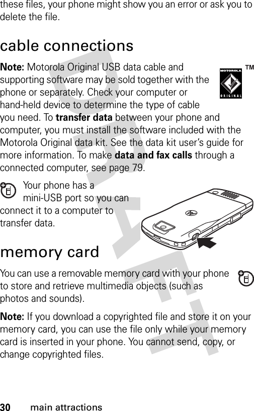 30main attractionsthese files, your phone might show you an error or ask you to delete the file.cable connectionsNote: Motorola Original USB data cable and supporting software may be sold together with the phone or separately. Check your computer or hand-held device to determine the type of cable you need. To transfer data between your phone and computer, you must install the software included with the Motorola Original data kit. See the data kit user’s guide for more information. To make data and fax calls through a connected computer, see page 79.Your phone has a mini-USB port so you can connect it to a computer to transfer data.memory cardYou can use a removable memory card with your phone to store and retrieve multimedia objects (such as photos and sounds).Note: If you download a copyrighted file and store it on your memory card, you can use the file only while your memory card is inserted in your phone. You cannot send, copy, or change copyrighted files. 