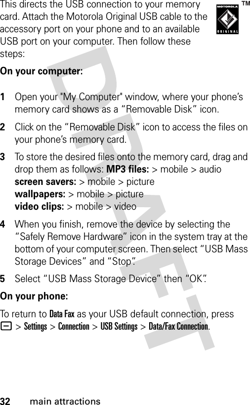 32main attractionsThis directs the USB connection to your memory card. Attach the Motorola Original USB cable to the accessory port on your phone and to an available USB port on your computer. Then follow these steps:On your computer: 1Open your &quot;My Computer&quot; window, where your phone’s memory card shows as a “Removable Disk” icon.2Click on the “Removable Disk” icon to access the files on your phone’s memory card.3To store the desired files onto the memory card, drag and drop them as follows: MP3 files:&gt; mobile &gt; audio screen savers:&gt;mobile&gt;picture wallpapers:&gt; mobile &gt; picture video clips:&gt; mobile &gt; video4When you finish, remove the device by selecting the “Safely Remove Hardware” icon in the system tray at the bottom of your computer screen. Then select “USB Mass Storage Devices” and “Stop”.5Select “USB Mass Storage Device” then “OK”.On your phone:To return to Data Fax as your USB default connection, press -&gt;Settings &gt;Connection &gt;USB Settings &gt;Data/Fax Connection.