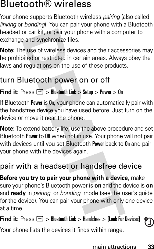 33main attractionsBluetooth® wirelessYour phone supports Bluetooth wireless pairing (also called linking or bonding). You can pair your phone with a Bluetooth headset or car kit, or pair your phone with a computer to exchange and synchronize files.Note: The use of wireless devices and their accessories may be prohibited or restricted in certain areas. Always obey the laws and regulations on the use of these products. turn Bluetooth power on or offFind it: Press - &gt;Bluetooth Link &gt;Setup &gt;Power &gt;OnIf Bluetooth Power is On, your phone can automatically pair with the handsfree device you have used before. Just turn on the device or move it near the phone.Note: To extend battery life, use the above procedure and set Bluetooth Power to Off when not in use. Your phone will not pair with devices until you set Bluetooth Power back to On and pair your phone with the devices again.pair with a headset or handsfree deviceBefore you try to pair your phone with a device, make sure your phone’s Bluetooth power is on and the device is on and ready in pairing  or bonding  mode (see the user’s guide for the device). You can pair your phone with only one device at a time.Find it: Press - &gt;Bluetooth Link &gt;Handsfree &gt;[Look For Devices]Your phone lists the devices it finds within range. 