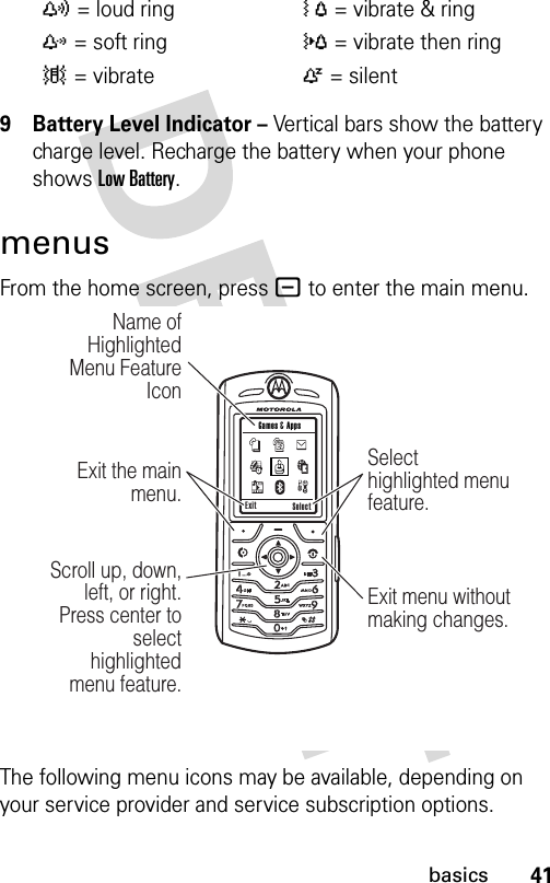 41basics9 Battery Level Indicator – Vertical bars show the battery charge level. Recharge the battery when your phone shows Low Battery.menusFrom the home screen, press - to enter the main menu.The following menu icons may be available, depending on your service provider and service subscription options.y= loud ringÓ= vibrate &amp; ringz= soft ring}= vibrate then ring|= vibrateÒ= silent Exit Select Games &amp; AppsScroll up, down, left, or right. Press center to select highlighted  menu feature.Exit the main menu.Name of Highlighted Menu Feature IconSelect highlighted menu feature.Exit menu without making changes.