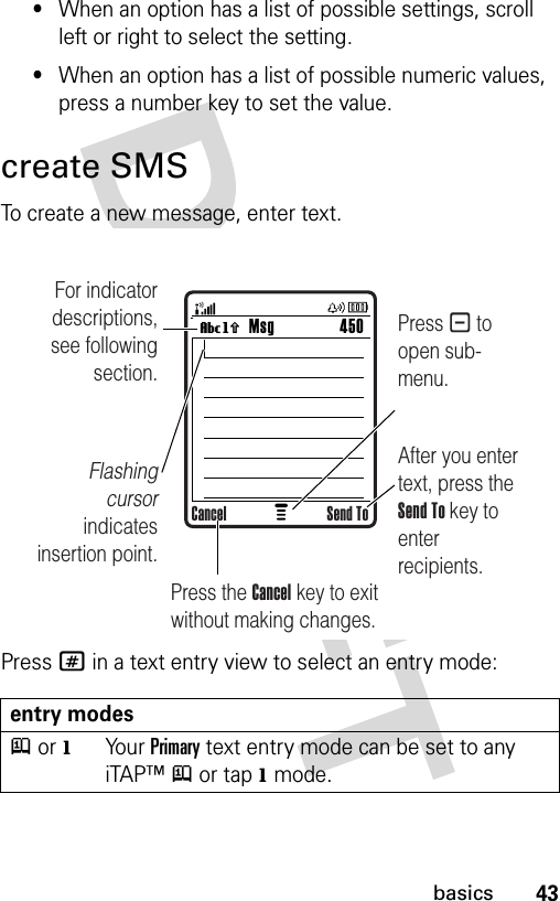 43basics•When an option has a list of possible settings, scroll left or right to select the setting.•When an option has a list of possible numeric values, press a number key to set the value.create SMSTo create a new message, enter text.Press # in a text entry view to select an entry mode:entry modesj or gYo u r  Primary text entry mode can be set to any iTAP™j or tapg mode.Msg 450Vh For indicator descriptions, see following section.Flashing cursor indicates insertion point.After you enter text, press the Send To key to enter recipients. Press - to open sub-menu.Press the Cancel key to exit without making changes.Cancel Send To