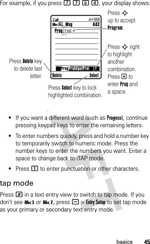 45basicsFor example, if you press 7764, your display shows:•If you want a different word (such as Progress), continue pressing keypad keys to enter the remaining letters.•To enter numbers quickly, press and hold a number key to temporarily switch to numeric mode. Press the number keys to enter the numbers you want. Enter a space to change back to iTAP mode.•Press 1 to enter punctuation or other characters.tap modePress # in a text entry view to switch to tap mode. If you don’t see Vg or Vm, press -&gt;Entry Setup to set tap mode as your primary or secondary text entry mode.Msg 443Vj SelectProg  ramProgProhSpoiProiDeletePress Delete key to delete last letter.Press S up to accept Program.Press S right to highlight another combination. Press * to enter Prog and a space.Press Select key to lock highlighted combination.