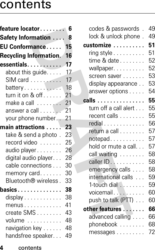 4contentscontentsfeature locator. . . . . . . .   6Safety Information  . . . .   8EU Conformance . . . . .   15Recycling Information.   16essentials. . . . . . . . . . .   17about this guide. . . . .   17SIM card . . . . . . . . . .   17battery . . . . . . . . . . . .   18turn it on &amp; off . . . . . .   21make a call  . . . . . . . .   21answer a call . . . . . . .   21your phone number. .   21main attractions . . . . .   23take &amp; send a photo  .   23record video  . . . . . . .   25audio player . . . . . . . .   26digital audio player. . .   28cable connections . . .   30memory card. . . . . . .   30Bluetooth® wireless .   33basics . . . . . . . . . . . . . .   38display . . . . . . . . . . . .   38menus . . . . . . . . . . . .   41create SMS . . . . . . . .   43volume  . . . . . . . . . . .   48navigation key . . . . . .   48handsfree speaker. . .   49codes &amp; passwords  .   49lock &amp; unlock phone  .   49customize  . . . . . . . . . .   51ring style . . . . . . . . . .   51time &amp; date . . . . . . . .   52wallpaper. . . . . . . . . .   52screen saver . . . . . . .   53display appearance . .   53answer options . . . . .   54calls  . . . . . . . . . . . . . . .   55turn off a call alert . . .   55recent calls . . . . . . . .   55redial . . . . . . . . . . . . .   56return a call . . . . . . . .   57notepad . . . . . . . . . . .   57hold or mute a call. . .   57call waiting  . . . . . . . .   58caller ID . . . . . . . . . . .   58emergency calls . . . .   58international calls  . . .   591-touch dial  . . . . . . . .   59voicemail . . . . . . . . . .   60push to talk (PTT)  . . .   60other features . . . . . . .   66advanced calling . . . .   66phonebook  . . . . . . . .   68messages . . . . . . . . .   72