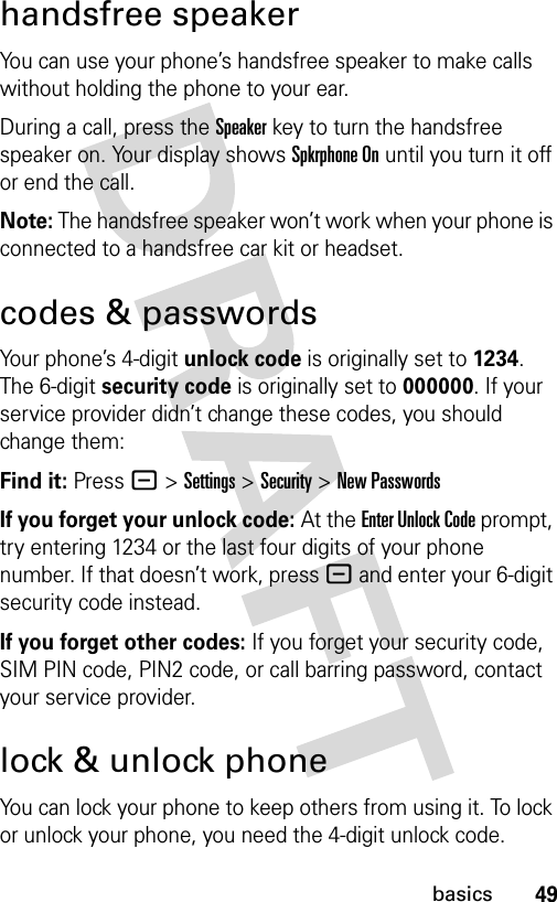 49basicshandsfree speakerYou can use your phone’s handsfree speaker to make calls without holding the phone to your ear.During a call, press the Speakerkey to turn the handsfree speaker on. Your display shows Spkrphone On until you turn it off or end the call.Note: The handsfree speaker won’t work when your phone is connected to a handsfree car kit or headset.codes &amp; passwordsYour phone’s 4-digit unlock code is originally set to 1234. The 6-digit security code is originally set to 000000. If your service provider didn’t change these codes, you should change them:Find it: Press - &gt;Settings &gt;Security &gt;New PasswordsIf you forget your unlock code:At the Enter Unlock Code prompt, try entering 1234 or the last four digits of your phone number. If that doesn’t work, press - and enter your 6-digit security code instead.If you forget other codes: If you forget your security code, SIM PIN code, PIN2 code, or call barring password, contact your service provider.lock &amp; unlock phoneYou can lock your phone to keep others from using it. To lock or unlock your phone, you need the 4-digit unlock code.