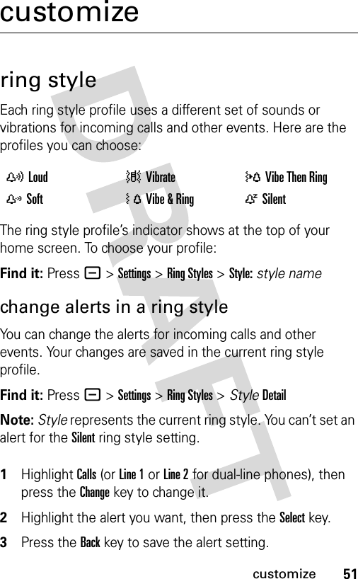 51customizecustomizering styleEach ring style profile uses a different set of sounds or vibrations for incoming calls and other events. Here are the profiles you can choose:The ring style profile’s indicator shows at the top of your home screen. To choose your profile:Find it: Press - &gt;Settings &gt;Ring Styles &gt;Style:style namechange alerts in a ring styleYou can change the alerts for incoming calls and other events. Your changes are saved in the current ring style profile.Find it: Press - &gt;Settings &gt;Ring Styles &gt; StyleDetailNote: Style represents the current ring style. You can’t set an alert for the Silent ring style setting. 1Highlight Calls (or Line 1 or Line 2 for dual-line phones), then press the Changekey to change it.2Highlight the alert you want, then press the Selectkey.3Press the Backkey to save the alert setting.yLoud |Vibrate  }Vibe Then Ring zSoft  ÓVibe &amp; Ring  ÒSilent