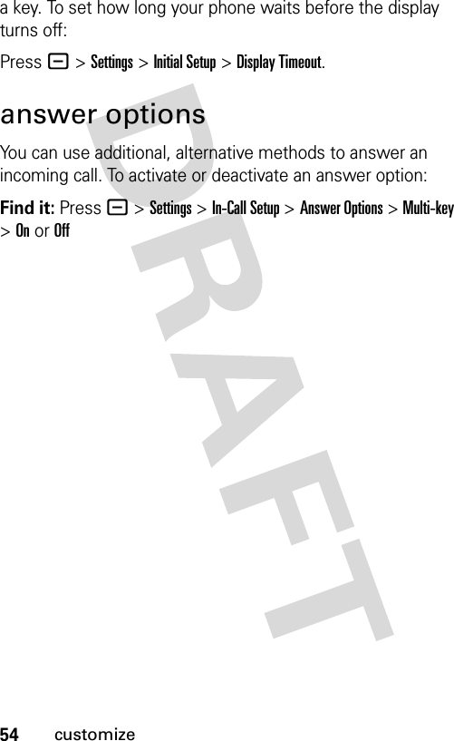 54customizea key. To set how long your phone waits before the display turns off:Press - &gt;Settings &gt;Initial Setup &gt;Display Timeout.answer optionsYou can use additional, alternative methods to answer an incoming call. To activate or deactivate an answer option:Find it: Press - &gt;Settings &gt;In-Call Setup &gt;Answer Options &gt; Multi-key &gt; On or Off