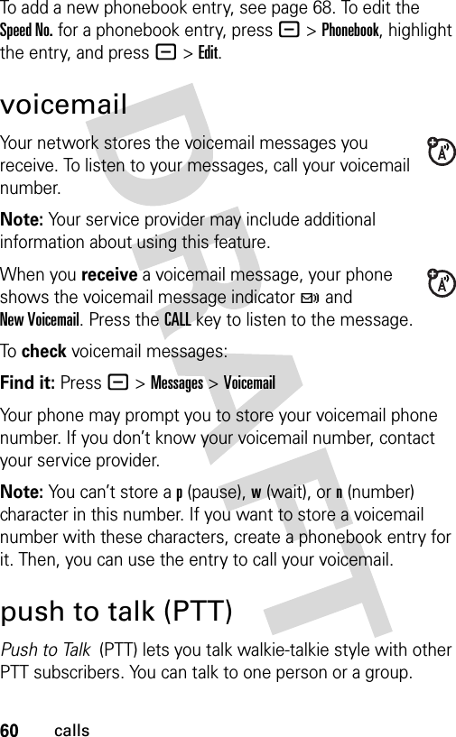 60callsTo add a new phonebook entry, see page 68. To edit the Speed No. for a phonebook entry, press -&gt;Phonebook, highlight the entry, and press -&gt;Edit.voicemailYour network stores the voicemail messages you receive. To listen to your messages, call your voicemail number.Note: Your service provider may include additional information about using this feature.When you receive a voicemail message, your phone shows the voicemail message indicator t and New Voicemail. Press the CALL key to listen to the message.To  check voicemail messages:Find it: Press - &gt;Messages &gt;VoicemailYour phone may prompt you to store your voicemail phone number. If you don’t know your voicemail number, contact your service provider.Note: You can’t store a p (pause), w (wait), or n (number) character in this number. If you want to store a voicemail number with these characters, create a phonebook entry for it. Then, you can use the entry to call your voicemail.push to talk (PTT)Push to Talk  (PTT) lets you talk walkie-talkie style with other PTT subscribers. You can talk to one person or a group.