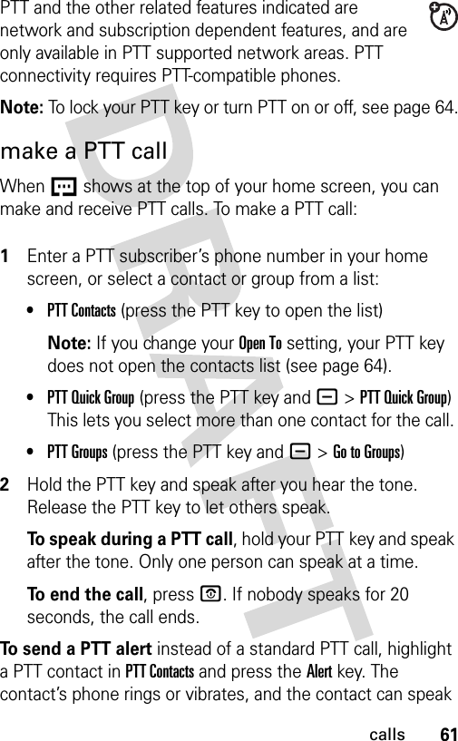 61callsPTT and the other related features indicated are network and subscription dependent features, and are only available in PTT supported network areas. PTT connectivity requires PTT-compatible phones. Note: To lock your PTT key or turn PTT on or off, see page 64.make a PTT callWhen U shows at the top of your home screen, you can make and receive PTT calls. To make a PTT call: 1Enter a PTT subscriber’s phone number in your home screen, or select a contact or group from a list:•PTT Contacts (press the PTT key to open the list)Note: If you change your Open To setting, your PTT key does not open the contacts list (see page 64).•PTT Quick Group (press the PTT key and -&gt;PTT Quick Group) This lets you select more than one contact for the call. •PTT Groups (press the PTT key and -&gt;Go to Groups)2Hold the PTT key and speak after you hear the tone. Release the PTT key to let others speak.To speak during a PTT call, hold your PTT key and speak after the tone. Only one person can speak at a time.To end the call, press P. If nobody speaks for 20 seconds, the call ends.To send a PTT alert instead of a standard PTT call, highlight a PTT contact in PTT Contacts and press the Alert key. The contact’s phone rings or vibrates, and the contact can speak 