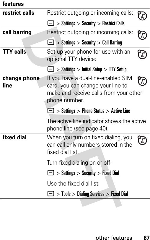 67other featuresrestrict callsRestrict outgoing or incoming calls:- &gt;Settings &gt;Security &gt;Restrict Callscall barringRestrict outgoing or incoming calls:- &gt;Settings &gt;Security &gt;Call BarringTTY callsSet up your phone for use with an optional TTY device:- &gt;Settings &gt;Initial Setup &gt;TTY Setupchange phone lineIf you have a dual-line-enabled SIM card, you can change your line to make and receive calls from your other phone number.- &gt;Settings &gt;Phone Status &gt;Active LineThe active line indicator shows the active phone line (see page 40).fixed dial When you turn on fixed dialing, you can call only numbers stored in the fixed dial list.Turn fixed dialing on or off:- &gt;Settings &gt;Security &gt;Fixed DialUse the fixed dial list:- &gt;Tools &gt;Dialing Services &gt;Fixed Dialfeatures