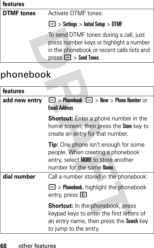 68other featuresphonebookDTMF tones Activate DTMF tones:- &gt;Settings &gt;Initial Setup &gt;DTMFTo send DTMF tones during a call, just press number keys or highlight a number in the phonebook or recent calls lists and press -&gt;Send Tones.featuresadd new entry- &gt;Phonebook -&gt;New&gt;Phone Number or Email AddressShortcut: Enter a phone number in the home screen, then press the Storekey to create an entry for that number.Tip: One phone isn’t enough for some people. When creating a phonebook entry, select MORE to store another number for the same Name.dial numberCall a number stored in the phonebook:- &gt;Phonebook, highlight the phonebook entry, press NShortcut: In the phonebook, press keypad keys to enter the first letters of an entry name, then press the Search key to jump to the entry.features