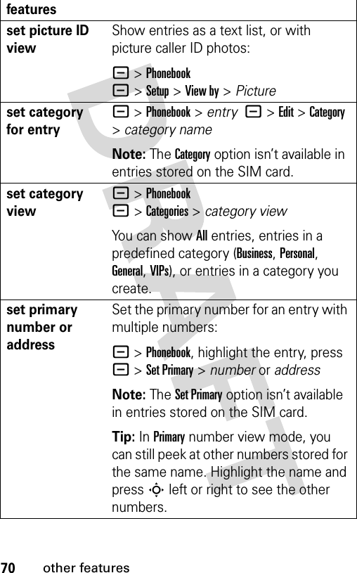 70other featuresset picture ID viewShow entries as a text list, or with picture caller ID photos:- &gt;Phonebook-&gt;Setup&gt;View by&gt;Pictureset category for entry- &gt;Phonebook &gt; entry  -&gt;Edit&gt;Category &gt;category nameNote: The Category option isn’t available in entries stored on the SIM card.set category view- &gt;Phonebook-&gt;Categories&gt;category viewYou can show All entries, entries in a predefined category (Business, Personal, General, VIPs), or entries in a category you create.set primary number or addressSet the primary number for an entry with multiple numbers:- &gt;Phonebook, highlight the entry, press - &gt;Set Primary &gt; number or addressNote: The Set Primary option isn’t available in entries stored on the SIM card.Tip: In Primary number view mode, you can still peek at other numbers stored for the same name. Highlight the name and press S left or right to see the other numbers.features