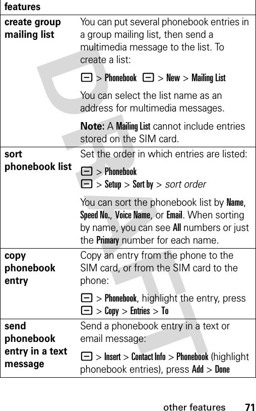 71other featurescreate group mailing listYou can put several phonebook entries in a group mailing list, then send a multimedia message to the list. To create a list:- &gt;Phonebook -&gt;New&gt;Mailing ListYou can select the list name as an address for multimedia messages.Note: A Mailing List cannot include entries stored on the SIM card.sort phonebook listSet the order in which entries are listed:- &gt;Phonebook -&gt;Setup&gt;Sort by&gt;sort orderYou can sort the phonebook list by Name, Speed No., Voice Name, or Email. When sorting by name, you can see All numbers or just the Primary number for each name.copy phonebook entryCopy an entry from the phone to the SIM card, or from the SIM card to the phone:- &gt;Phonebook, highlight the entry, press - &gt;Copy &gt;Entries &gt;Tosend phonebook entry in a text messageSend a phonebook entry in a text or email message: - &gt;Insert &gt; Contact Info &gt; Phonebook (highlight phonebook entries), press Add &gt;Donefeatures