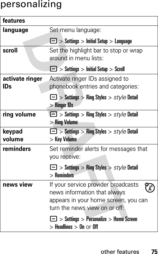 75other featurespersonalizingfeatureslanguageSet menu language:- &gt;Settings &gt;Initial Setup &gt;LanguagescrollSet the highlight bar to stop or wrap around in menu lists:- &gt;Settings &gt;Initial Setup &gt;Scrollactivate ringer IDs Activate ringer IDs assigned to phonebook entries and categories:- &gt;Settings &gt;Ring Styles &gt; styleDetail &gt;Ringer IDsring volume- &gt;Settings &gt;Ring Styles &gt; styleDetail &gt;Ring Volumekeypad volume- &gt;Settings &gt;Ring Styles &gt; styleDetail &gt;Key VolumeremindersSet reminder alerts for messages that you receive:- &gt;Settings &gt;Ring Styles &gt; styleDetail &gt;Remindersnews viewIf your service provider broadcasts news information that always appears in your home screen, you can turn the news view on or off:- &gt;Settings &gt;Personalize &gt;Home Screen &gt;Headlines &gt;On or Off