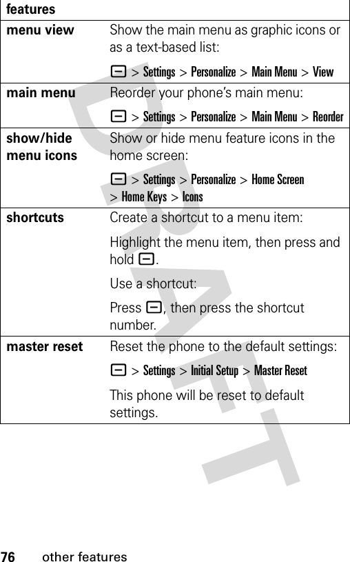 76other featuresmenu viewShow the main menu as graphic icons or as a text-based list:- &gt;Settings &gt;Personalize &gt;Main Menu &gt;Viewmain menu Reorder your phone’s main menu:- &gt;Settings &gt;Personalize &gt;Main Menu &gt;Reordershow/hide menu iconsShow or hide menu feature icons in the home screen:- &gt;Settings &gt;Personalize &gt;Home Screen &gt;Home Keys &gt;Iconsshortcuts Create a shortcut to a menu item:Highlight the menu item, then press and hold -.Use a shortcut:Press -, then press the shortcut number.master resetReset the phone to the default settings:- &gt;Settings &gt;Initial Setup &gt;Master ResetThis phone will be reset to default settings.features