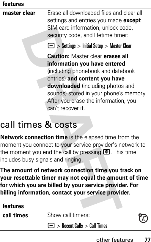 77other featurescall times &amp; costsNetwork connection time is the elapsed time from the moment you connect to your service provider&apos;s network to the moment you end the call by pressing P. This time includes busy signals and ringing.The amount of network connection time you track on your resettable timer may not equal the amount of time for which you are billed by your service provider. For billing information, contact your service provider.master clear Erase all downloaded files and clear all settings and entries you made except SIM card information, unlock code, security code, and lifetime timer:- &gt;Settings &gt;Initial Setup &gt;Master ClearCaution: Master clear erases all information you have entered (including phonebook and datebook entries) and content you have downloaded (including photos and sounds) stored in your phone’s memory. After you erase the information, you can’t recover it.featurescall timesShow call timers:- &gt;Recent Calls &gt;Call Timesfeatures