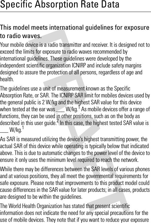 Specific Absorption Rate DataSAR DataThis model meets international guidelines for exposure to radio waves.Your mobile device is a radio transmitter and receiver. It is designed not to exceed the limits for exposure to radio waves recommended by international guidelines. These guidelines were developed by the independent scientific organization ICNIRP and include safety margins designed to assure the protection of all persons, regardless of age and health.The guidelines use a unit of measurement known as the Specific Absorption Rate, or SAR. The ICNIRP SAR limit for mobiles devices used by the general public is 2 W/kg and the highest SAR value for this device when tested at the ear was ___ W/kg.1 As mobile devices offer a range of functions, they can be used in other positions, such as on the body as described in this user guide.2 In this case, the highest tested SAR value is ___ W/kg.1As SAR is measured utilizing the device’s highest transmitting power, the actual SAR of this device while operating is typically below that indicated above. This is due to automatic changes to the power level of the device to ensure it only uses the minimum level required to reach the network.While there may be differences between the SAR levels of various phones and at various positions, they all meet the governmental requirements for safe exposure. Please note that improvements to this product model could cause differences in the SAR value for later products; in all cases, products are designed to be within the guidelines.The World Health Organization has stated that present scientific information does not indicate the need for any special precautions for the use of mobile devices. They note that if you want to reduce your exposure 