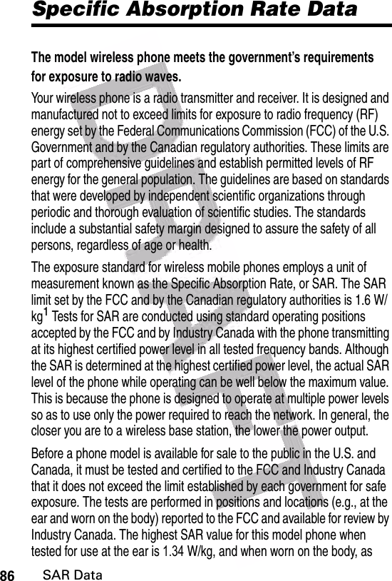  Specific Absorption Rate DataThe model wireless phone meets the government’s requirements for exposure to radio waves. Your wireless phone is a radio transmitter and receiver. It is designed and manufactured not to exceed limits for exposure to radio frequency (RF) energy set by the Federal Communications Commission (FCC) of the U.S. Government and by the Canadian regulatory authorities. These limits are part of comprehensive guidelines and establish permitted levels of RF energy for the general population. The guidelines are based on standards that were developed by independent scientific organizations through periodic and thorough evaluation of scientific studies. The standards include a substantial safety margin designed to assure the safety of all persons, regardless of age or health.The exposure standard for wireless mobile phones employs a unit of measurement known as the Specific Absorption Rate, or SAR. The SAR limit set by the FCC and by the Canadian regulatory authorities is 1.6 W/kg1 Tests for SAR are conducted using standard operating positions accepted by the FCC and by Industry Canada with the phone transmitting at its highest certified power level in all tested frequency bands. Although the SAR is determined at the highest certified power level, the actual SAR level of the phone while operating can be well below the maximum value. This is because the phone is designed to operate at multiple power levels so as to use only the power required to reach the network. In general, the closer you are to a wireless base station, the lower the power output.Before a phone model is available for sale to the public in the U.S. and Canada, it must be tested and certified to the FCC and Industry Canada that it does not exceed the limit established by each government for safe exposure. The tests are performed in positions and locations (e.g., at the ear and worn on the body) reported to the FCC and available for review by Industry Canada. The highest SAR value for this model phone when tested for use at the ear is 1.34     W/kg, and when worn on the body, as 86SAR Data