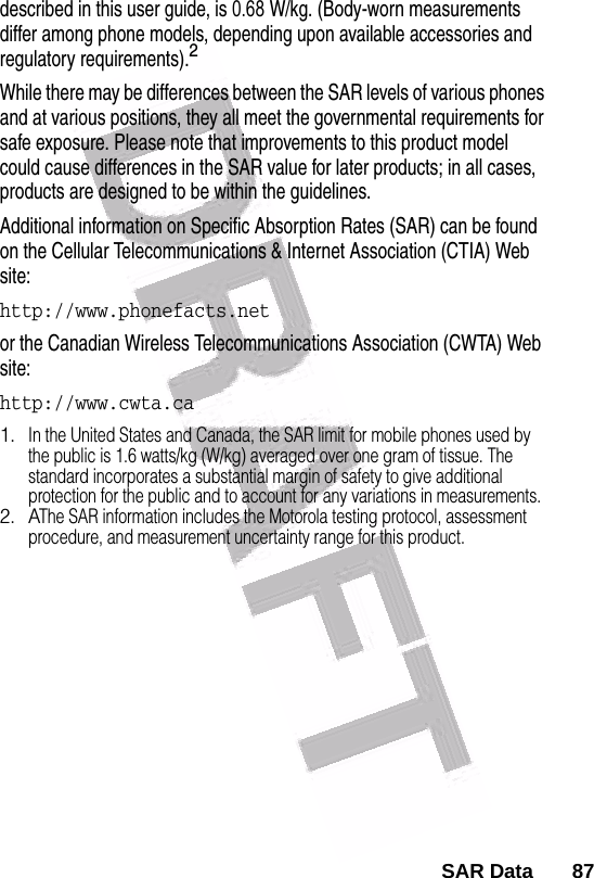  described in this user guide, is 0.68    W/kg. (Body-worn measurements differ among phone models, depending upon available accessories and regulatory requirements).2While there may be differences between the SAR levels of various phones and at various positions, they all meet the governmental requirements for safe exposure. Please note that improvements to this product model could cause differences in the SAR value for later products; in all cases, products are designed to be within the guidelines.Additional information on Specific Absorption Rates (SAR) can be found on the Cellular Telecommunications &amp; Internet Association (CTIA) Web site:http://www.phonefacts.netor the Canadian Wireless Telecommunications Association (CWTA) Web site:http://www.cwta.ca1.In the United States and Canada, the SAR limit for mobile phones used by the public is 1.6 watts/kg (W/kg) averaged over one gram of tissue. The standard incorporates a substantial margin of safety to give additional protection for the public and to account for any variations in measurements.2. AThe SAR information includes the Motorola testing protocol, assessment procedure, and measurement uncertainty range for this product.SAR Data       87  