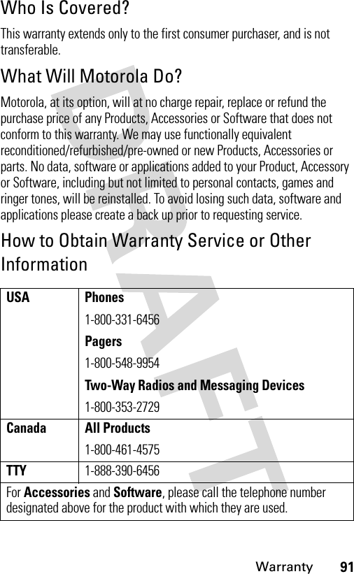 91WarrantyWho Is Covered?This warranty extends only to the first consumer purchaser, and is not transferable.What Will Motorola Do?Motorola, at its option, will at no charge repair, replace or refund the purchase price of any Products, Accessories or Software that does not conform to this warranty. We may use functionally equivalent reconditioned/refurbished/pre-owned or new Products, Accessories or parts. No data, software or applications added to your Product, Accessory or Software, including but not limited to personal contacts, games and ringer tones, will be reinstalled. To avoid losing such data, software and applications please create a back up prior to requesting service.How to Obtain Warranty Service or Other InformationUSA Phones1-800-331-6456Pagers1-800-548-9954Two-Way Radios and Messaging Devices1-800-353-2729Canada All Products1-800-461-4575TTY1-888-390-6456For Accessories and Software, please call the telephone number designated above for the product with which they are used.