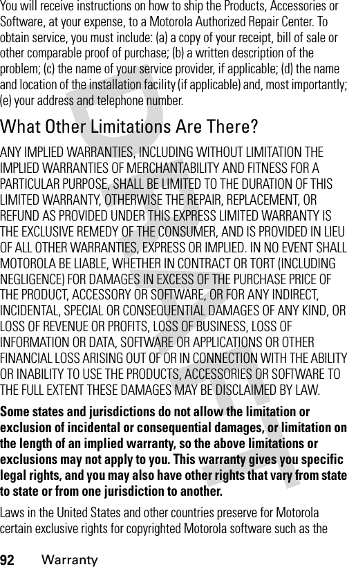 92WarrantyYou will receive instructions on how to ship the Products, Accessories or Software, at your expense, to a Motorola Authorized Repair Center. To obtain service, you must include: (a) a copy of your receipt, bill of sale or other comparable proof of purchase; (b) a written description of the problem; (c) the name of your service provider, if applicable; (d) the name and location of the installation facility (if applicable) and, most importantly; (e) your address and telephone number.What Other Limitations Are There?ANY IMPLIED WARRANTIES, INCLUDING WITHOUT LIMITATION THE IMPLIED WARRANTIES OF MERCHANTABILITY AND FITNESS FOR A PARTICULAR PURPOSE, SHALL BE LIMITED TO THE DURATION OF THIS LIMITED WARRANTY, OTHERWISE THE REPAIR, REPLACEMENT, OR REFUND AS PROVIDED UNDER THIS EXPRESS LIMITED WARRANTY IS THE EXCLUSIVE REMEDY OF THE CONSUMER, AND IS PROVIDED IN LIEU OF ALL OTHER WARRANTIES, EXPRESS OR IMPLIED. IN NO EVENT SHALL MOTOROLA BE LIABLE, WHETHER IN CONTRACT OR TORT (INCLUDING NEGLIGENCE) FOR DAMAGES IN EXCESS OF THE PURCHASE PRICE OF THE PRODUCT, ACCESSORY OR SOFTWARE, OR FOR ANY INDIRECT, INCIDENTAL, SPECIAL OR CONSEQUENTIAL DAMAGES OF ANY KIND, OR LOSS OF REVENUE OR PROFITS, LOSS OF BUSINESS, LOSS OF INFORMATION OR DATA, SOFTWARE OR APPLICATIONS OR OTHER FINANCIAL LOSS ARISING OUT OF OR IN CONNECTION WITH THE ABILITY OR INABILITY TO USE THE PRODUCTS, ACCESSORIES OR SOFTWARE TO THE FULL EXTENT THESE DAMAGES MAY BE DISCLAIMED BY LAW.Some states and jurisdictions do not allow the limitation or exclusion of incidental or consequential damages, or limitation on the length of an implied warranty, so the above limitations or exclusions may not apply to you. This warranty gives you specific legal rights, and you may also have other rights that vary from state to state or from one jurisdiction to another.Laws in the United States and other countries preserve for Motorola certain exclusive rights for copyrighted Motorola software such as the 