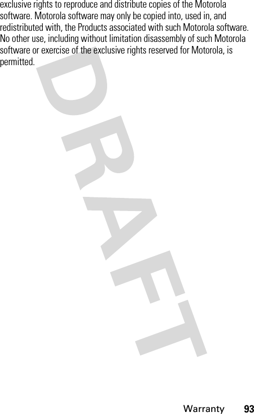 93Warrantyexclusive rights to reproduce and distribute copies of the Motorola software. Motorola software may only be copied into, used in, and redistributed with, the Products associated with such Motorola software. No other use, including without limitation disassembly of such Motorola software or exercise of the exclusive rights reserved for Motorola, is permitted.