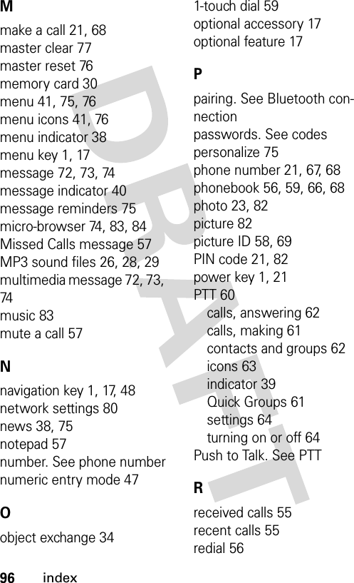 96indexMmake a call 21, 68master clear 77master reset 76memory card 30menu 41, 75, 76menu icons 41, 76menu indicator 38menu key 1, 17message 72, 73, 74message indicator 40message reminders 75micro-browser 74, 83, 84Missed Calls message 57MP3 sound files 26, 28, 29multimedia message 72, 73, 74music 83mute a call 57Nnavigation key 1, 17, 48network settings 80news 38, 75notepad 57number. See phone numbernumeric entry mode 47Oobject exchange 341-touch dial 59optional accessory 17optional feature 17Ppairing. See Bluetooth con-nectionpasswords. See codespersonalize 75phone number 21, 67, 68phonebook 56, 59, 66, 68photo 23, 82picture 82picture ID 58, 69PIN code 21, 82power key 1, 21PTT 60calls, answering 62calls, making 61contacts and groups 62icons 63indicator 39Quick Groups 61settings 64turning on or off 64Push to Talk. See PTTRreceived calls 55recent calls 55redial 56