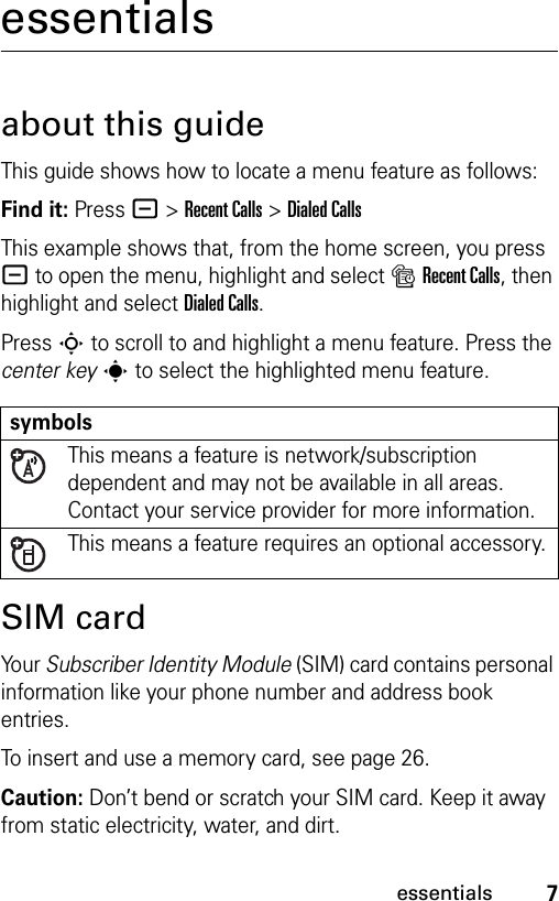 7essentialsessentialsabout this guideThis guide shows how to locate a menu feature as follows:Find it: Press - &gt;Recent Calls &gt;Dialed CallsThis example shows that, from the home screen, you press - to open the menu, highlight and select sRecent Calls, then highlight and select Dialed Calls.Press S to scroll to and highlight a menu feature. Press the center keys to select the highlighted menu feature.SIM cardYo u r  Subscriber Identity Module (SIM) card contains personal information like your phone number and address book entries.To insert and use a memory card, see page 26.Caution: Don’t bend or scratch your SIM card. Keep it away from static electricity, water, and dirt.symbolsThis means a feature is network/subscription dependent and may not be available in all areas. Contact your service provider for more information.This means a feature requires an optional accessory.