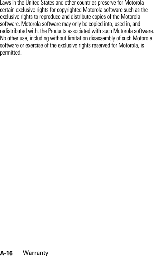 A-16WarrantyLaws in the United States and other countries preserve for Motorola certain exclusive rights for copyrighted Motorola software such as the exclusive rights to reproduce and distribute copies of the Motorola software. Motorola software may only be copied into, used in, and redistributed with, the Products associated with such Motorola software. No other use, including without limitation disassembly of such Motorola software or exercise of the exclusive rights reserved for Motorola, is permitted.
