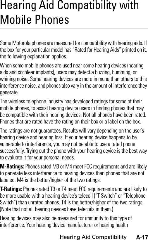 A-17Hearing Aid CompatibilityHearing Aid Compatibility with Mobile PhonesHearing Aid CompatibilitySome Motorola phones are measured for compatibility with hearing aids. If the box for your particular model has “Rated for Hearing Aids” printed on it, the following explanation applies.When some mobile phones are used near some hearing devices (hearing aids and cochlear implants), users may detect a buzzing, humming, or whining noise. Some hearing devices are more immune than others to this interference noise, and phones also vary in the amount of interference they generate.The wireless telephone industry has developed ratings for some of their mobile phones, to assist hearing device users in finding phones that may be compatible with their hearing devices. Not all phones have been rated. Phones that are rated have the rating on their box or a label on the box.The ratings are not guarantees. Results will vary depending on the user’s hearing device and hearing loss. If your hearing device happens to be vulnerable to interference, you may not be able to use a rated phone successfully. Trying out the phone with your hearing device is the best way to evaluate it for your personal needs.M-Ratings: Phones rated M3 or M4 meet FCC requirements and are likely to generate less interference to hearing devices than phones that are not labeled. M4 is the better/higher of the two ratings.T-Ratings: Phones rated T3 or T4 meet FCC requirements and are likely to be more usable with a hearing device’s telecoil (“T Switch” or “Telephone Switch”) than unrated phones. T4 is the better/higher of the two ratings. (Note that not all hearing devices have telecoils in them.)Hearing devices may also be measured for immunity to this type of interference. Your hearing device manufacturer or hearing health 