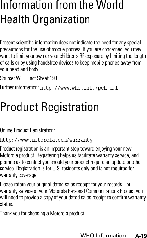 A-19WHO InformationInformation from the World Health OrganizationWHO I nformat ionPresent scientific information does not indicate the need for any special precautions for the use of mobile phones. If you are concerned, you may want to limit your own or your children’s RF exposure by limiting the length of calls or by using handsfree devices to keep mobile phones away from your head and body.Source: WHO Fact Sheet 193Further information: http://www.who.int./peh-emfProduct RegistrationProduct RegistrationOnline Product Registration:http://www.motorola.com/warrantyProduct registration is an important step toward enjoying your new Motorola product. Registering helps us facilitate warranty service, and permits us to contact you should your product require an update or other service. Registration is for U.S. residents only and is not required for warranty coverage.Please retain your original dated sales receipt for your records. For warranty service of your Motorola Personal Communications Product you will need to provide a copy of your dated sales receipt to confirm warranty status.Thank you for choosing a Motorola product.