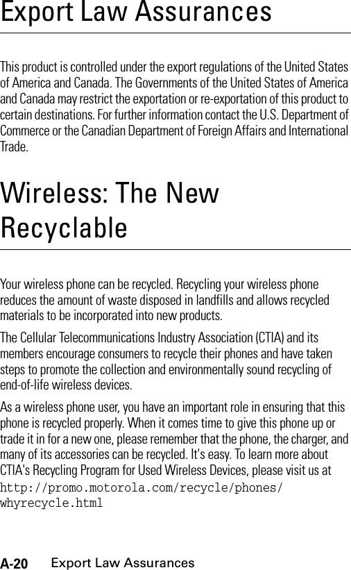 A-20Export Law AssurancesExport Law AssurancesExport  Law AssurancesThis product is controlled under the export regulations of the United States of America and Canada. The Governments of the United States of America and Canada may restrict the exportation or re-exportation of this product to certain destinations. For further information contact the U.S. Department of Commerce or the Canadian Department of Foreign Affairs and International Trade.Wireless: The New RecyclableWirel ess: The New Recyc lable Your wireless phone can be recycled. Recycling your wireless phone reduces the amount of waste disposed in landfills and allows recycled materials to be incorporated into new products. The Cellular Telecommunications Industry Association (CTIA) and its members encourage consumers to recycle their phones and have taken steps to promote the collection and environmentally sound recycling of end-of-life wireless devices.As a wireless phone user, you have an important role in ensuring that this phone is recycled properly. When it comes time to give this phone up or trade it in for a new one, please remember that the phone, the charger, and many of its accessories can be recycled. It&apos;s easy. To learn more about CTIA&apos;s Recycling Program for Used Wireless Devices, please visit us at http://promo.motorola.com/recycle/phones/ whyrecycle.html