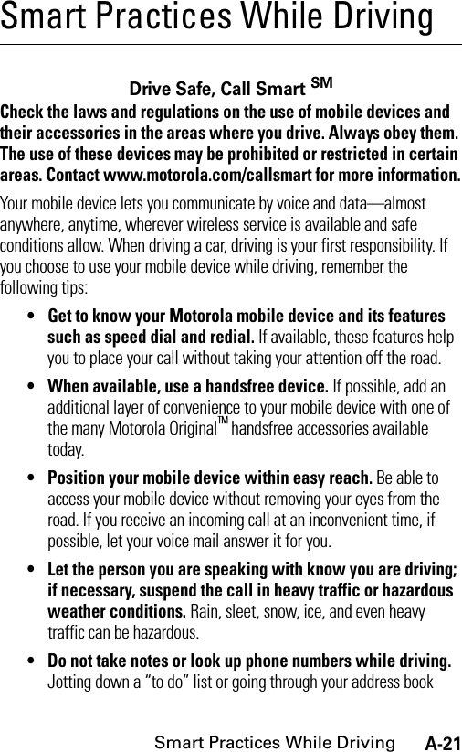 A-21Smart Practices While DrivingSmart Practices While DrivingSmart P ractice s While Driv ingDrive Safe, Call Smart SMCheck the laws and regulations on the use of mobile devices and their accessories in the areas where you drive. Always obey them. The use of these devices may be prohibited or restricted in certain areas. Contact www.motorola.com/callsmart for more information.Your mobile device lets you communicate by voice and data—almost anywhere, anytime, wherever wireless service is available and safe conditions allow. When driving a car, driving is your first responsibility. If you choose to use your mobile device while driving, remember the following tips:• Get to know your Motorola mobile device and its features such as speed dial and redial. If available, these features help you to place your call without taking your attention off the road.• When available, use a handsfree device. If possible, add an additional layer of convenience to your mobile device with one of the many Motorola Original™ handsfree accessories available today.• Position your mobile device within easy reach. Be able to access your mobile device without removing your eyes from the road. If you receive an incoming call at an inconvenient time, if possible, let your voice mail answer it for you.• Let the person you are speaking with know you are driving; if necessary, suspend the call in heavy traffic or hazardous weather conditions. Rain, sleet, snow, ice, and even heavy traffic can be hazardous.• Do not take notes or look up phone numbers while driving. Jotting down a “to do” list or going through your address book 