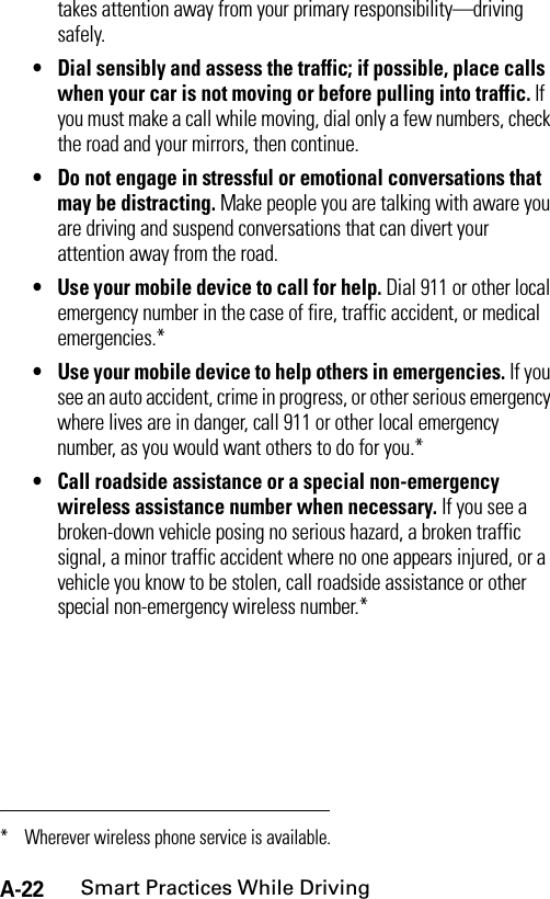 A-22Smart Practices While Drivingtakes attention away from your primary responsibility—driving safely.• Dial sensibly and assess the traffic; if possible, place calls when your car is not moving or before pulling into traffic. If you must make a call while moving, dial only a few numbers, check the road and your mirrors, then continue.• Do not engage in stressful or emotional conversations that may be distracting. Make people you are talking with aware you are driving and suspend conversations that can divert your attention away from the road.• Use your mobile device to call for help. Dial 911 or other local emergency number in the case of fire, traffic accident, or medical emergencies.*• Use your mobile device to help others in emergencies. If you see an auto accident, crime in progress, or other serious emergency where lives are in danger, call 911 or other local emergency number, as you would want others to do for you.*• Call roadside assistance or a special non-emergency wireless assistance number when necessary. If you see a broken-down vehicle posing no serious hazard, a broken traffic signal, a minor traffic accident where no one appears injured, or a vehicle you know to be stolen, call roadside assistance or other special non-emergency wireless number.** Wherever wireless phone service is available.