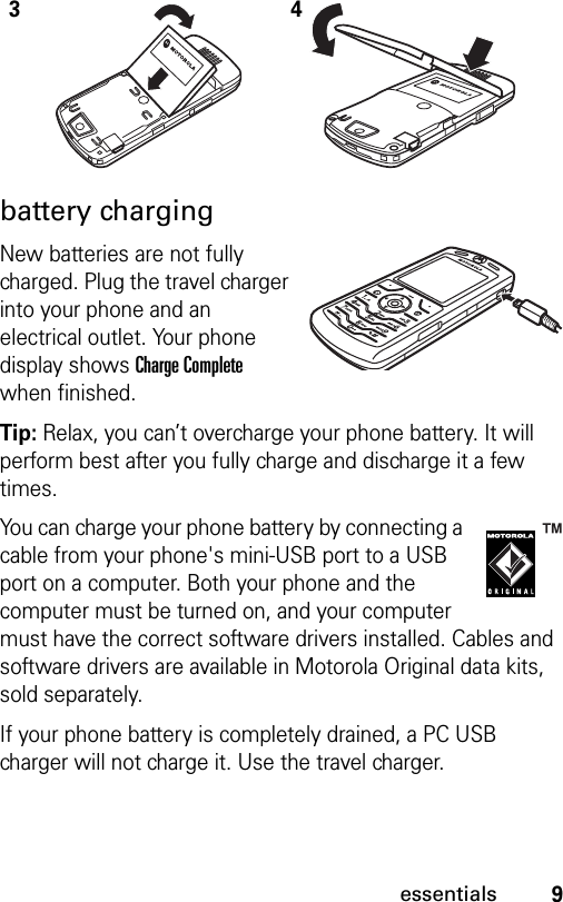 9essentialsbattery chargingNew batteries are not fully charged. Plug the travel charger into your phone and an electrical outlet. Your phone display shows Charge Complete when finished.Tip: Relax, you can’t overcharge your phone battery. It will perform best after you fully charge and discharge it a few times.You can charge your phone battery by connecting a cable from your phone&apos;s mini-USB port to a USB port on a computer. Both your phone and the computer must be turned on, and your computer must have the correct software drivers installed. Cables and software drivers are available in Motorola Original data kits, sold separately.If your phone battery is completely drained, a PC USB charger will not charge it. Use the travel charger.34